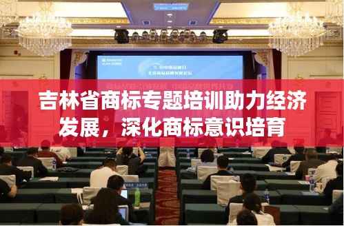 吉林省商标专题培训助力经济发展，深化商标意识培育