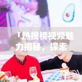 「热搜榜视频魅力揭秘,探索热门内容的吸引力!」