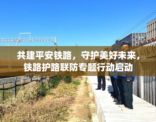 共建平安铁路，守护美好未来，铁路护路联防专题行动启动