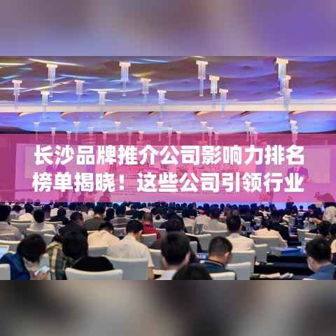 长沙品牌推介公司影响力排名榜单揭晓!这些公司引领行业潮流!